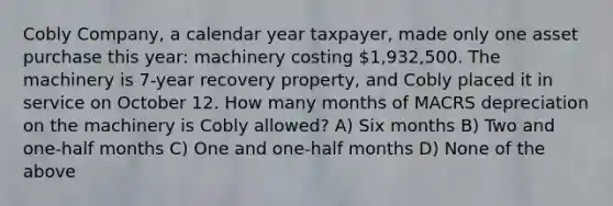 Cobly Company, a calendar year taxpayer, made only one asset purchase this year: machinery costing 1,932,500. The machinery is 7-year recovery property, and Cobly placed it in service on October 12. How many months of MACRS depreciation on the machinery is Cobly allowed? A) Six months B) Two and one-half months C) One and one-half months D) None of the above