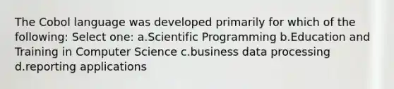 The Cobol language was developed primarily for which of the following: Select one: a.Scientific Programming b.Education and Training in Computer Science c.business data processing d.reporting applications