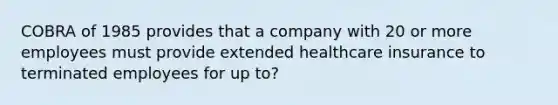 COBRA of 1985 provides that a company with 20 or more employees must provide extended healthcare insurance to terminated employees for up to?