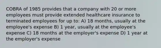 COBRA of 1985 provides that a company with 20 or more employees must provide extended healthcare insurance to terminated employees for up to: A) 18 months, usually at the employee's expense B) 1 year, usually at the employee's expense C) 18 months at the employer's expense D) 1 year at the employer's expense