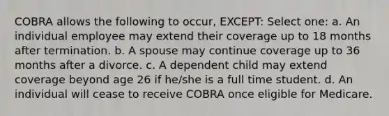 COBRA allows the following to occur, EXCEPT: Select one: a. An individual employee may extend their coverage up to 18 months after termination. b. A spouse may continue coverage up to 36 months after a divorce. c. A dependent child may extend coverage beyond age 26 if he/she is a full time student. d. An individual will cease to receive COBRA once eligible for Medicare.