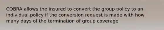 COBRA allows the insured to convert the group policy to an individual policy if the conversion request is made with how many days of the termination of group coverage