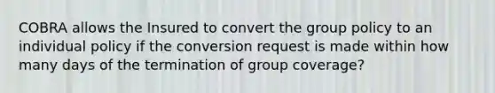 COBRA allows the Insured to convert the group policy to an individual policy if the conversion request is made within how many days of the termination of group coverage?