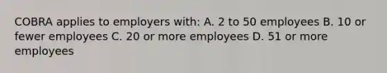 COBRA applies to employers with: A. 2 to 50 employees B. 10 or fewer employees C. 20 or more employees D. 51 or more employees