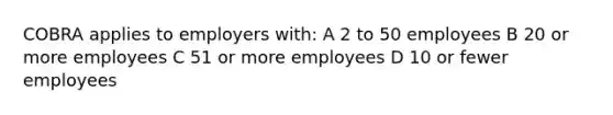 COBRA applies to employers with: A 2 to 50 employees B 20 or more employees C 51 or more employees D 10 or fewer employees