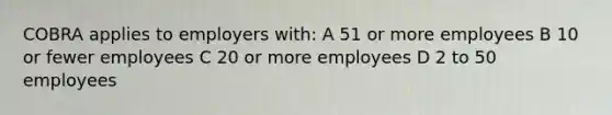 COBRA applies to employers with: A 51 or more employees B 10 or fewer employees C 20 or more employees D 2 to 50 employees