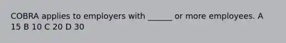 COBRA applies to employers with ______ or more employees. A 15 B 10 C 20 D 30