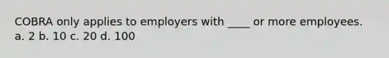 COBRA only applies to employers with ____ or more employees. a. 2 b. 10 c. 20 d. 100