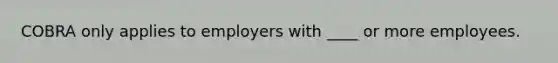 COBRA only applies to employers with ____ or more employees.