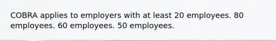 COBRA applies to employers with at least 20 employees. 80 employees. 60 employees. 50 employees.