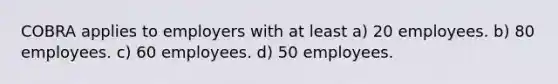 COBRA applies to employers with at least a) 20 employees. b) 80 employees. c) 60 employees. d) 50 employees.