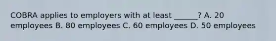 COBRA applies to employers with at least ______? A. 20 employees B. 80 employees C. 60 employees D. 50 employees