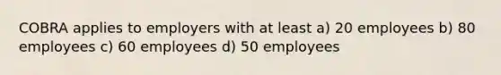 COBRA applies to employers with at least a) 20 employees b) 80 employees c) 60 employees d) 50 employees