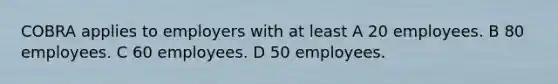 COBRA applies to employers with at least A 20 employees. B 80 employees. C 60 employees. D 50 employees.