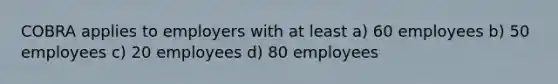 COBRA applies to employers with at least a) 60 employees b) 50 employees c) 20 employees d) 80 employees