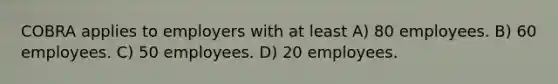 COBRA applies to employers with at least A) 80 employees. B) 60 employees. C) 50 employees. D) 20 employees.