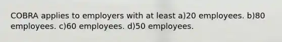 COBRA applies to employers with at least a)20 employees. b)80 employees. c)60 employees. d)50 employees.