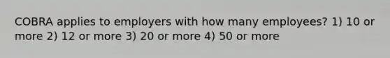 COBRA applies to employers with how many employees? 1) 10 or more 2) 12 or more 3) 20 or more 4) 50 or more