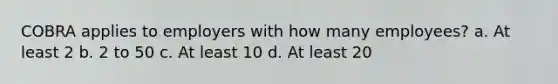 COBRA applies to employers with how many employees? a. At least 2 b. 2 to 50 c. At least 10 d. At least 20