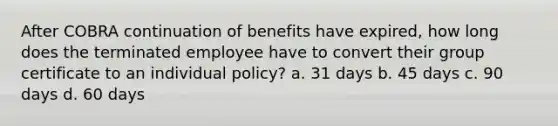 After COBRA continuation of benefits have expired, how long does the terminated employee have to convert their group certificate to an individual policy? a. 31 days b. 45 days c. 90 days d. 60 days