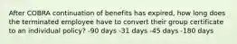 After COBRA continuation of benefits has expired, how long does the terminated employee have to convert their group certificate to an individual policy? -90 days -31 days -45 days -180 days