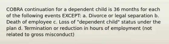 COBRA continuation for a dependent child is 36 months for each of the following events EXCEPT: a. Divorce or legal separation b. Death of employee c. Loss of "dependent child" status under the plan d. Termination or reduction in hours of employment (not related to gross misconduct)