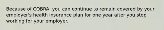 Because of COBRA, you can continue to remain covered by your employer's health insurance plan for one year after you stop working for your employer.