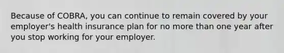 Because of COBRA, you can continue to remain covered by your employer's health insurance plan for no more than one year after you stop working for your employer.