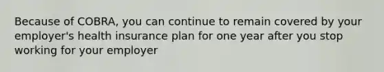 Because of COBRA, you can continue to remain covered by your employer's health insurance plan for one year after you stop working for your employer