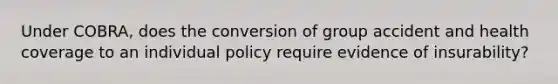 Under COBRA, does the conversion of group accident and health coverage to an individual policy require evidence of insurability?