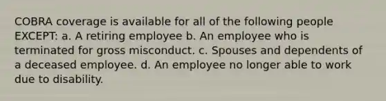 COBRA coverage is available for all of the following people EXCEPT: a. A retiring employee b. An employee who is terminated for gross misconduct. c. Spouses and dependents of a deceased employee. d. An employee no longer able to work due to disability.