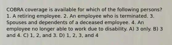 COBRA coverage is available for which of the following persons? 1. A retiring employee. 2. An employee who is terminated. 3. Spouses and dependents of a deceased employee. 4. An employee no longer able to work due to disability. A) 3 only. B) 3 and 4. C) 1, 2, and 3. D) 1, 2, 3, and 4