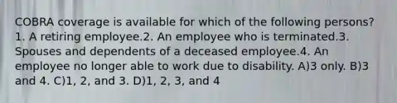 COBRA coverage is available for which of the following persons?1. A retiring employee.2. An employee who is terminated.3. Spouses and dependents of a deceased employee.4. An employee no longer able to work due to disability. A)3 only. B)3 and 4. C)1, 2, and 3. D)1, 2, 3, and 4