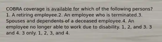 COBRA coverage is available for which of the following persons?1. A retiring employee.2. An employee who is terminated.3. Spouses and dependents of a deceased employee.4. An employee no longer able to work due to disability. 1, 2, and 3. 3 and 4. 3 only. 1, 2, 3, and 4.