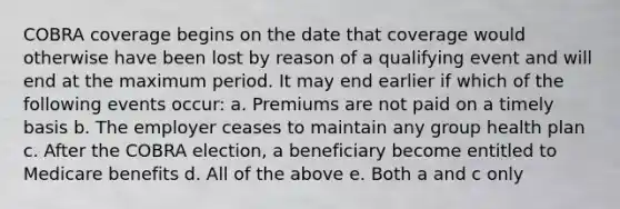 COBRA coverage begins on the date that coverage would otherwise have been lost by reason of a qualifying event and will end at the maximum period. It may end earlier if which of the following events occur: a. Premiums are not paid on a timely basis b. The employer ceases to maintain any group health plan c. After the COBRA election, a beneficiary become entitled to Medicare benefits d. All of the above e. Both a and c only