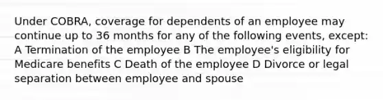 Under COBRA, coverage for dependents of an employee may continue up to 36 months for any of the following events, except: A Termination of the employee B The employee's eligibility for Medicare benefits C Death of the employee D Divorce or legal separation between employee and spouse