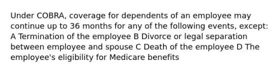 Under COBRA, coverage for dependents of an employee may continue up to 36 months for any of the following events, except: A Termination of the employee B Divorce or legal separation between employee and spouse C Death of the employee D The employee's eligibility for Medicare benefits