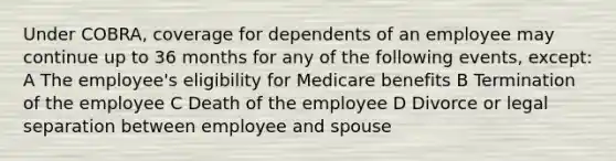 Under COBRA, coverage for dependents of an employee may continue up to 36 months for any of the following events, except: A The employee's eligibility for Medicare benefits B Termination of the employee C Death of the employee D Divorce or legal separation between employee and spouse