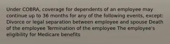 Under COBRA, coverage for dependents of an employee may continue up to 36 months for any of the following events, except: Divorce or legal separation between employee and spouse Death of the employee Termination of the employee The employee's eligibility for Medicare benefits