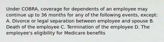 Under COBRA, coverage for dependents of an employee may continue up to 36 months for any of the following events, except: A. Divorce or legal separation between employee and spouse B. Death of the employee C. Termination of the employee D. The employee's eligibility for Medicare benefits