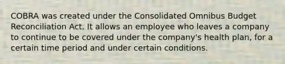 COBRA was created under the Consolidated Omnibus Budget Reconciliation Act. It allows an employee who leaves a company to continue to be covered under the company's health plan, for a certain time period and under certain conditions.