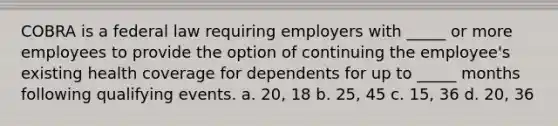 COBRA is a federal law requiring employers with _____ or more employees to provide the option of continuing the employee's existing health coverage for dependents for up to _____ months following qualifying events. a. 20, 18 b. 25, 45 c. 15, 36 d. 20, 36