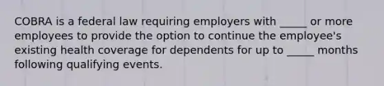 COBRA is a federal law requiring employers with _____ or more employees to provide the option to continue the employee's existing health coverage for dependents for up to _____ months following qualifying events.