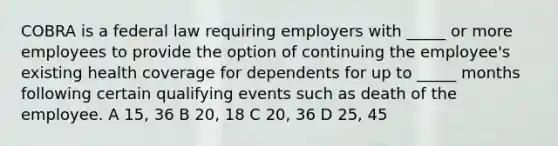 COBRA is a federal law requiring employers with _____ or more employees to provide the option of continuing the employee's existing health coverage for dependents for up to _____ months following certain qualifying events such as death of the employee. A 15, 36 B 20, 18 C 20, 36 D 25, 45