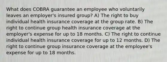 What does COBRA guarantee an employee who voluntarily leaves an employer's insured group? A) The right to buy individual health insurance coverage at the group rate. B) The right to continue group health insurance coverage at the employer's expense for up to 18 months. C) The right to continue individual health insurance coverage for up to 12 months. D) The right to continue group insurance coverage at the employee's expense for up to 18 months.