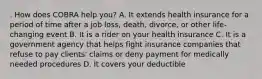 . How does COBRA help you? A. It extends health insurance for a period of time after a job loss, death, divorce, or other life-changing event B. It is a rider on your health insurance C. It is a government agency that helps fight insurance companies that refuse to pay clients' claims or deny payment for medically needed procedures D. It covers your deductible