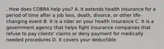 . How does COBRA help you? A. It extends health insurance for a period of time after a job loss, death, divorce, or other life-changing event B. It is a rider on your health insurance C. It is a government agency that helps fight insurance companies that refuse to pay clients' claims or deny payment for medically needed procedures D. It covers your deductible