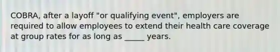 COBRA, after a layoff "or qualifying event", employers are required to allow employees to extend their health care coverage at group rates for as long as _____ years.