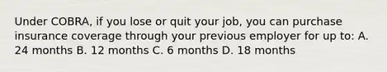 Under COBRA, if you lose or quit your job, you can purchase insurance coverage through your previous employer for up to: A. 24 months B. 12 months C. 6 months D. 18 months