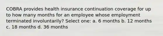 COBRA provides health insurance continuation coverage for up to how many months for an employee whose employment terminated involuntarily? Select one: a. 6 months b. 12 months c. 18 months d. 36 months